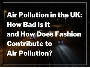 Air Pollution in the UK: How Bad Is It and How Does Fashion Contribute to Air Pollution?